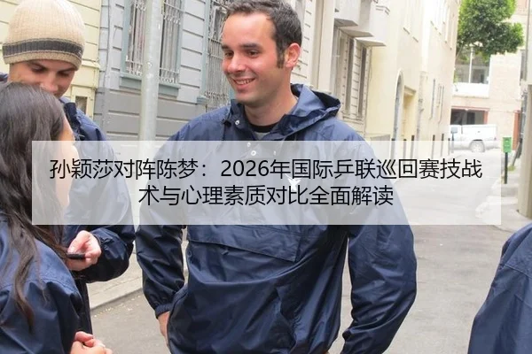 孙颖莎对阵陈梦：2026年国际乒联巡回赛技战术与心理素质对比全面解读